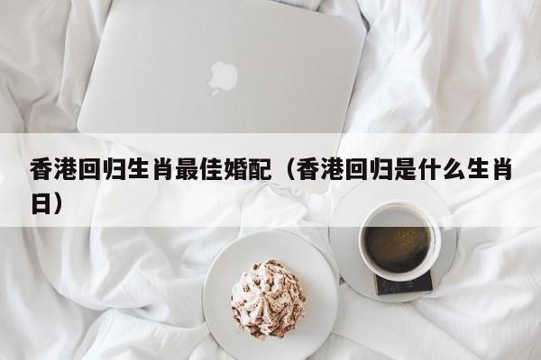 香港回归生肖最佳婚配（香港回归是什么生肖日）