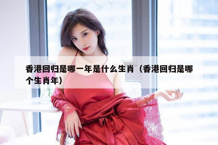 香港回归是哪一年是什么生肖（香港回归是哪个生肖年）