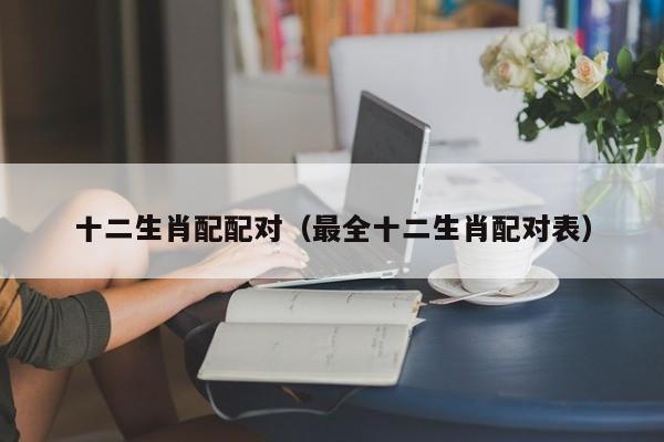 十二生肖配配对（最全十二生肖配对表）