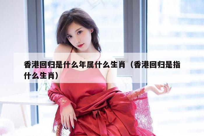 香港回归是什么年属什么生肖（香港回归是指什么生肖）