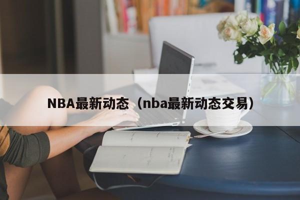 NBA最新动态（nba最新动态交易）